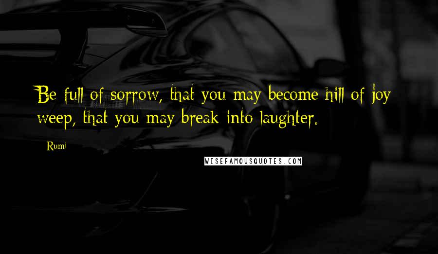 Rumi Quotes: Be full of sorrow, that you may become hill of joy; weep, that you may break into laughter.