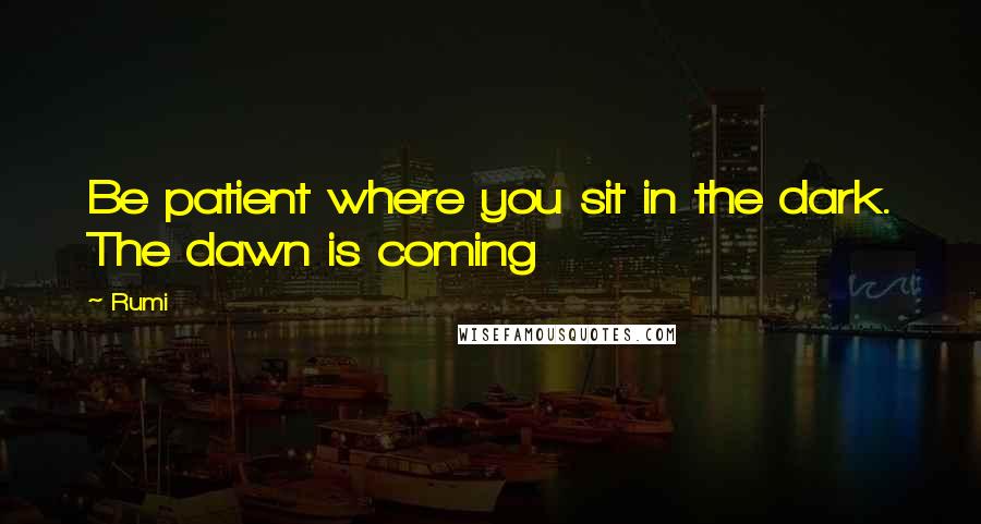 Rumi Quotes: Be patient where you sit in the dark. The dawn is coming
