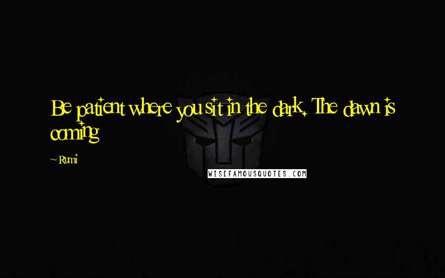 Rumi Quotes: Be patient where you sit in the dark. The dawn is coming
