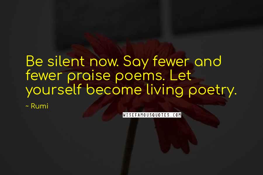 Rumi Quotes: Be silent now. Say fewer and fewer praise poems. Let yourself become living poetry.