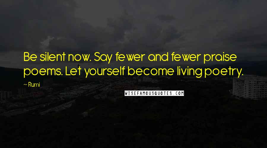 Rumi Quotes: Be silent now. Say fewer and fewer praise poems. Let yourself become living poetry.