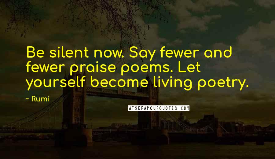 Rumi Quotes: Be silent now. Say fewer and fewer praise poems. Let yourself become living poetry.