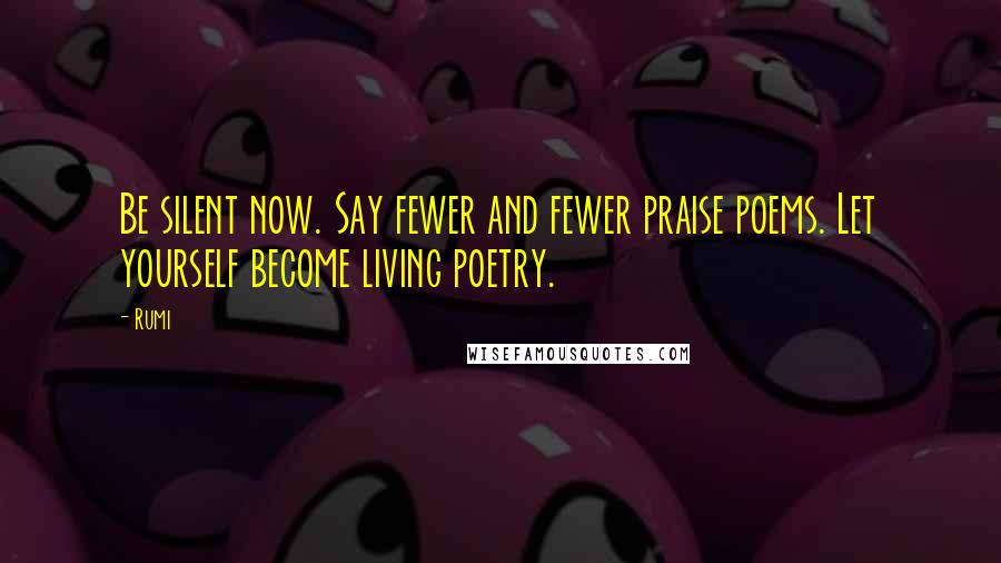 Rumi Quotes: Be silent now. Say fewer and fewer praise poems. Let yourself become living poetry.