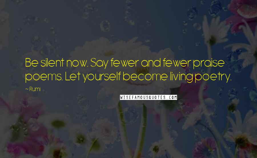 Rumi Quotes: Be silent now. Say fewer and fewer praise poems. Let yourself become living poetry.