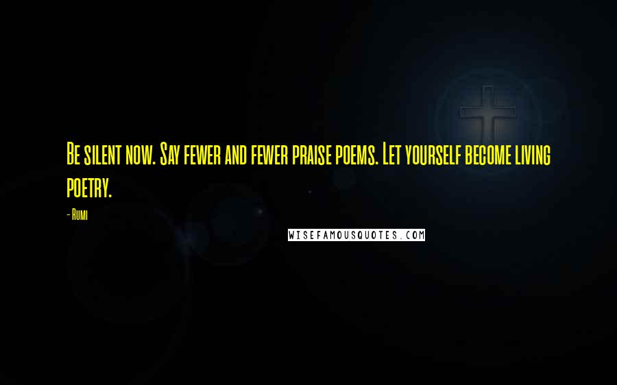Rumi Quotes: Be silent now. Say fewer and fewer praise poems. Let yourself become living poetry.