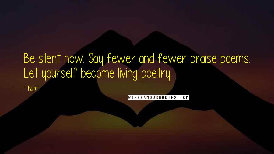 Rumi Quotes: Be silent now. Say fewer and fewer praise poems. Let yourself become living poetry.