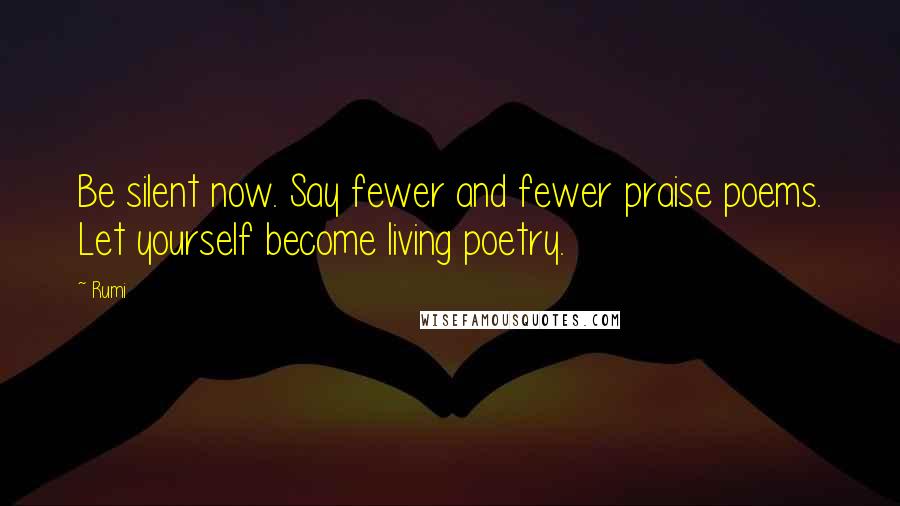 Rumi Quotes: Be silent now. Say fewer and fewer praise poems. Let yourself become living poetry.