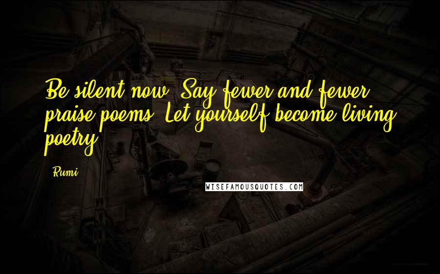 Rumi Quotes: Be silent now. Say fewer and fewer praise poems. Let yourself become living poetry.