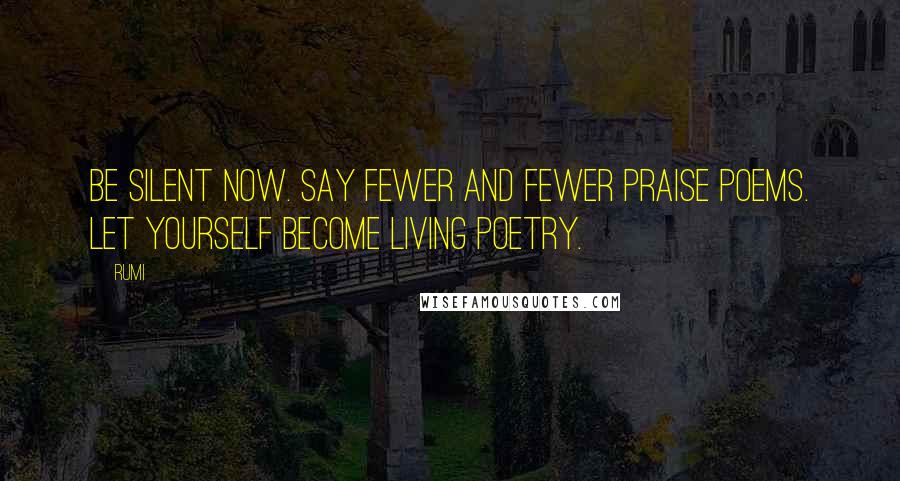 Rumi Quotes: Be silent now. Say fewer and fewer praise poems. Let yourself become living poetry.