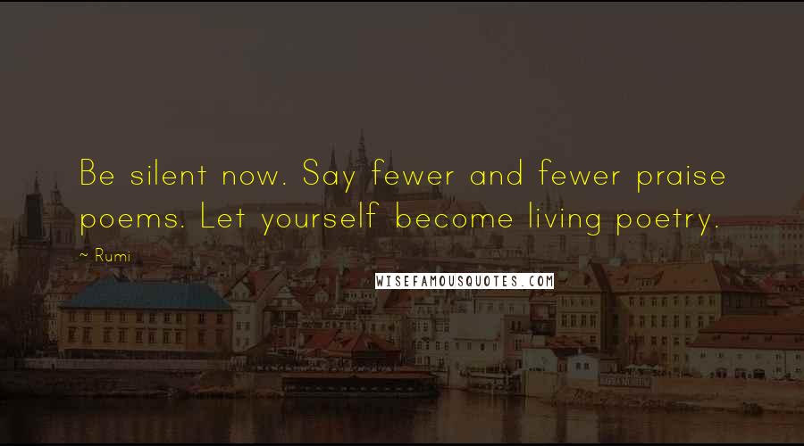 Rumi Quotes: Be silent now. Say fewer and fewer praise poems. Let yourself become living poetry.