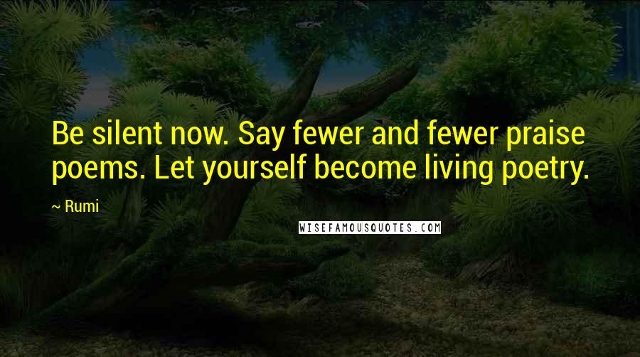 Rumi Quotes: Be silent now. Say fewer and fewer praise poems. Let yourself become living poetry.