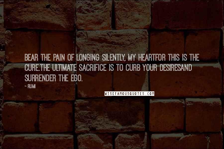 Rumi Quotes: Bear the pain of longing silently, my heartfor this is the cure.The ultimate sacrifice is to curb your desiresand surrender the ego.