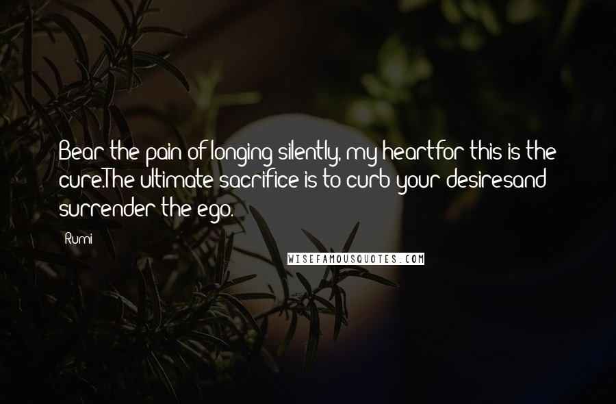 Rumi Quotes: Bear the pain of longing silently, my heartfor this is the cure.The ultimate sacrifice is to curb your desiresand surrender the ego.