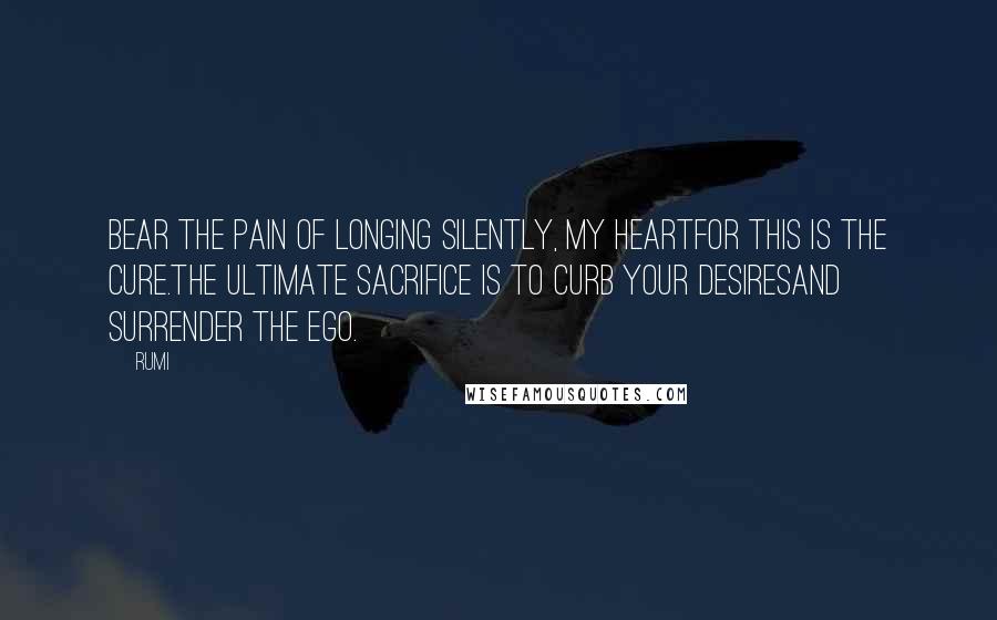 Rumi Quotes: Bear the pain of longing silently, my heartfor this is the cure.The ultimate sacrifice is to curb your desiresand surrender the ego.