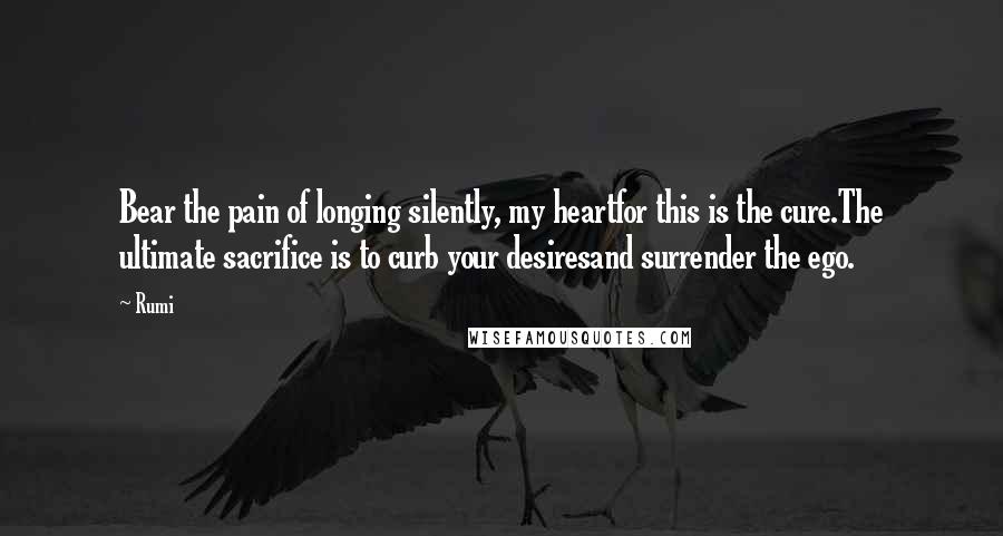 Rumi Quotes: Bear the pain of longing silently, my heartfor this is the cure.The ultimate sacrifice is to curb your desiresand surrender the ego.