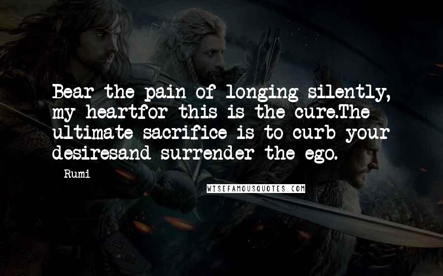 Rumi Quotes: Bear the pain of longing silently, my heartfor this is the cure.The ultimate sacrifice is to curb your desiresand surrender the ego.