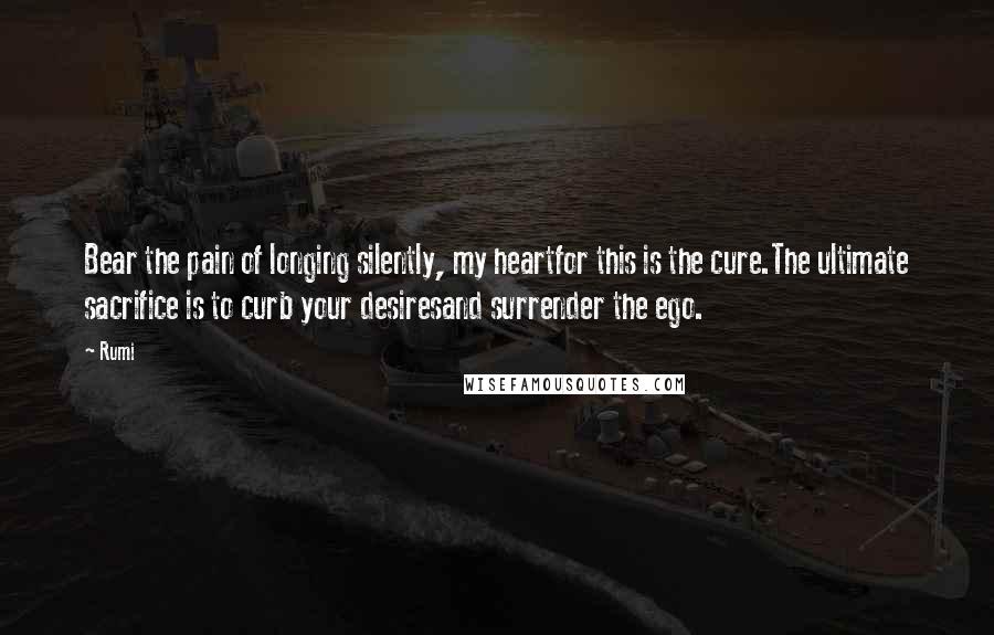 Rumi Quotes: Bear the pain of longing silently, my heartfor this is the cure.The ultimate sacrifice is to curb your desiresand surrender the ego.