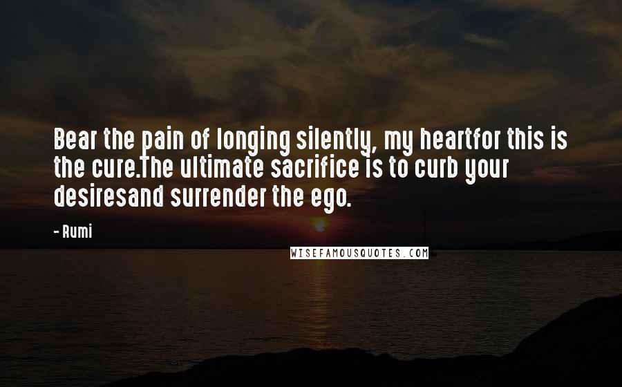 Rumi Quotes: Bear the pain of longing silently, my heartfor this is the cure.The ultimate sacrifice is to curb your desiresand surrender the ego.