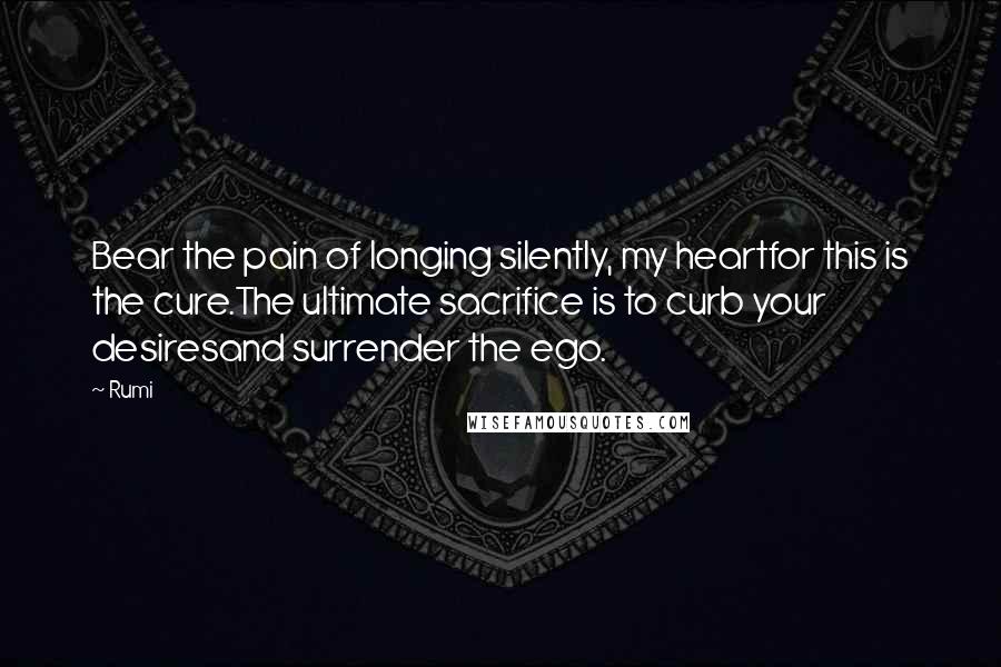 Rumi Quotes: Bear the pain of longing silently, my heartfor this is the cure.The ultimate sacrifice is to curb your desiresand surrender the ego.