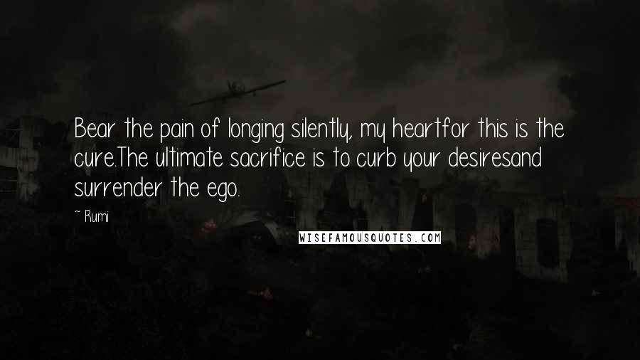 Rumi Quotes: Bear the pain of longing silently, my heartfor this is the cure.The ultimate sacrifice is to curb your desiresand surrender the ego.