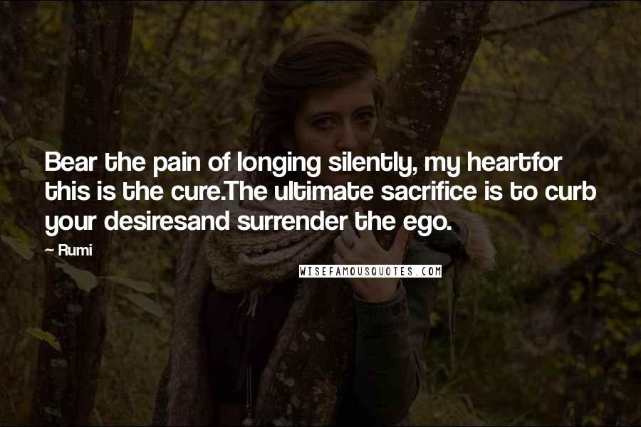 Rumi Quotes: Bear the pain of longing silently, my heartfor this is the cure.The ultimate sacrifice is to curb your desiresand surrender the ego.