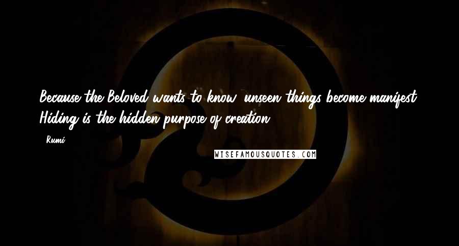 Rumi Quotes: Because the Beloved wants to know, unseen things become manifest. Hiding is the hidden purpose of creation.