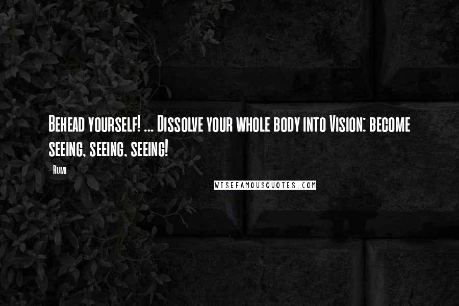 Rumi Quotes: Behead yourself! ... Dissolve your whole body into Vision: become seeing, seeing, seeing!