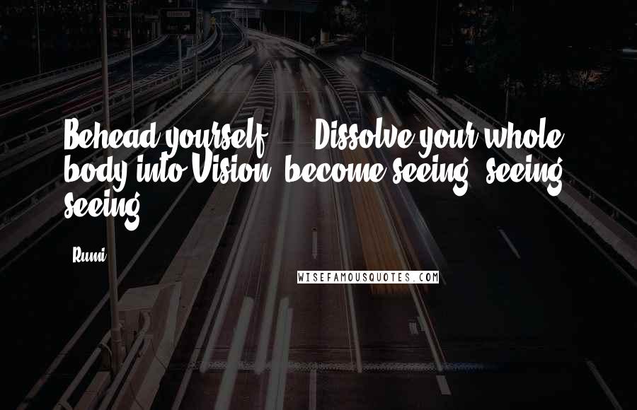 Rumi Quotes: Behead yourself! ... Dissolve your whole body into Vision: become seeing, seeing, seeing!