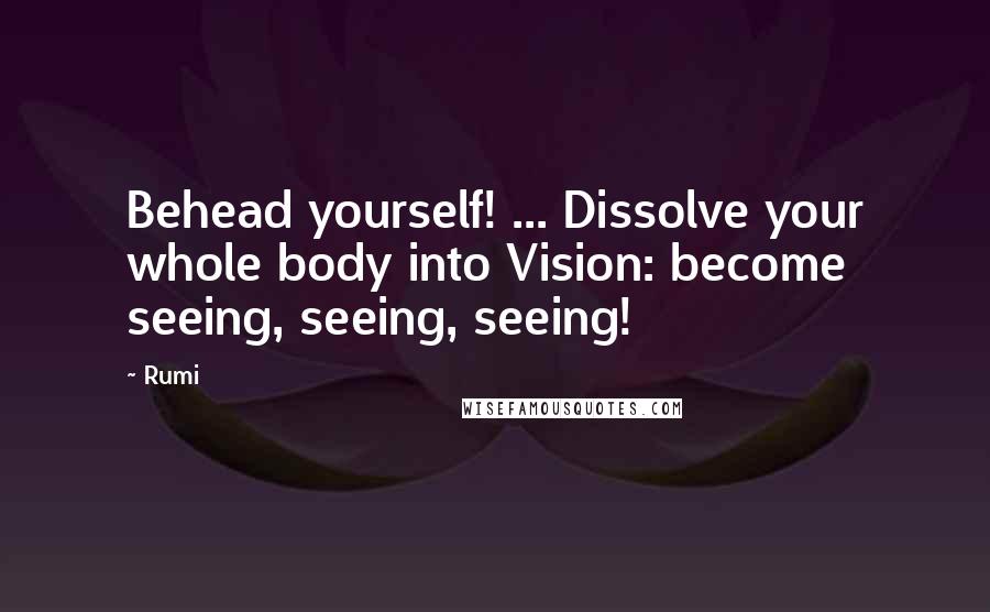 Rumi Quotes: Behead yourself! ... Dissolve your whole body into Vision: become seeing, seeing, seeing!