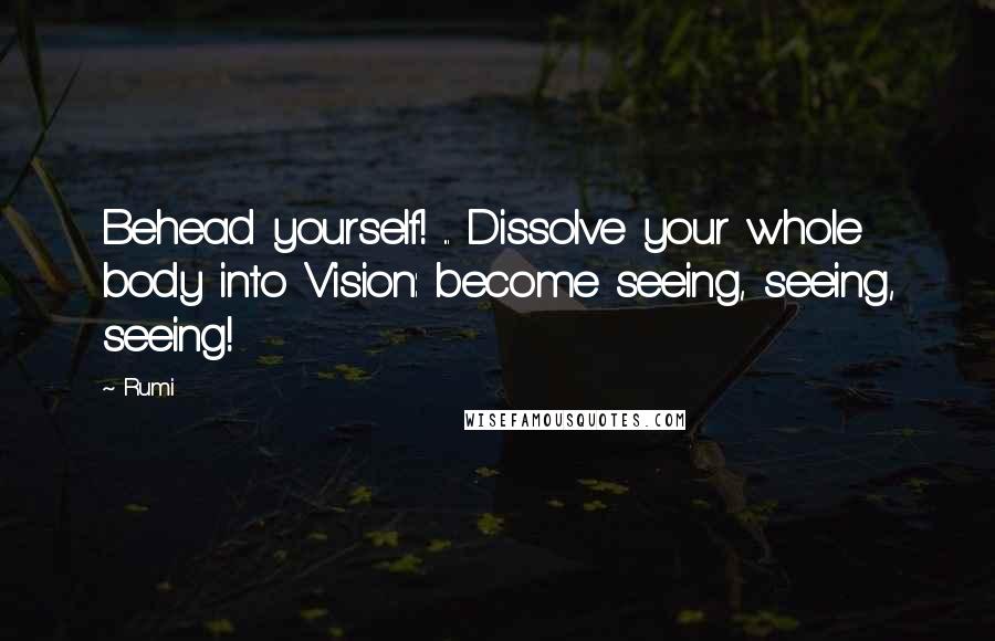 Rumi Quotes: Behead yourself! ... Dissolve your whole body into Vision: become seeing, seeing, seeing!