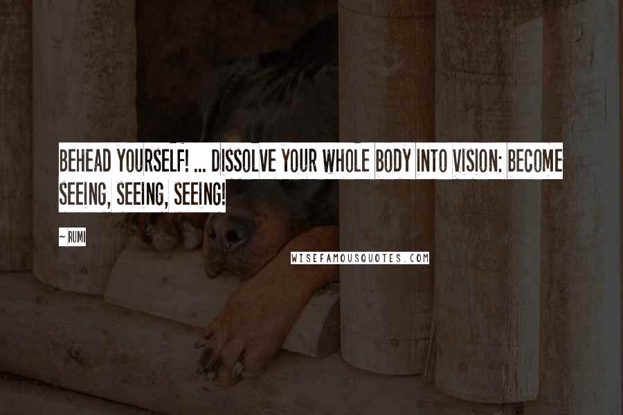 Rumi Quotes: Behead yourself! ... Dissolve your whole body into Vision: become seeing, seeing, seeing!