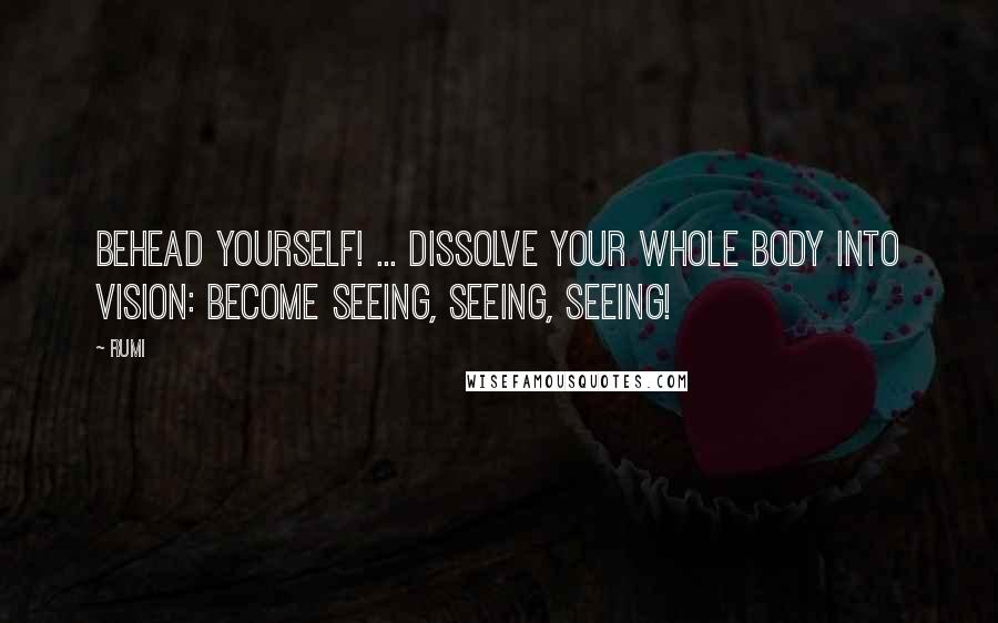 Rumi Quotes: Behead yourself! ... Dissolve your whole body into Vision: become seeing, seeing, seeing!