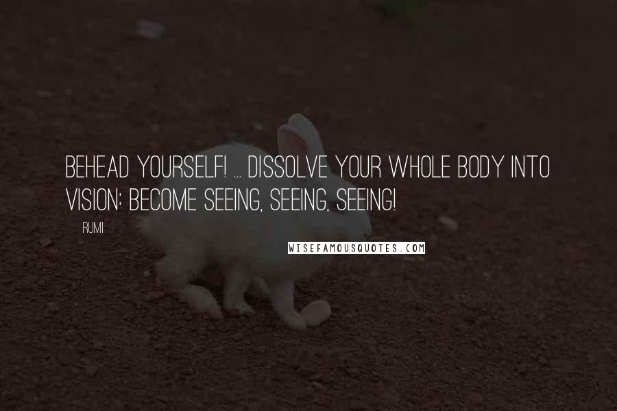 Rumi Quotes: Behead yourself! ... Dissolve your whole body into Vision: become seeing, seeing, seeing!