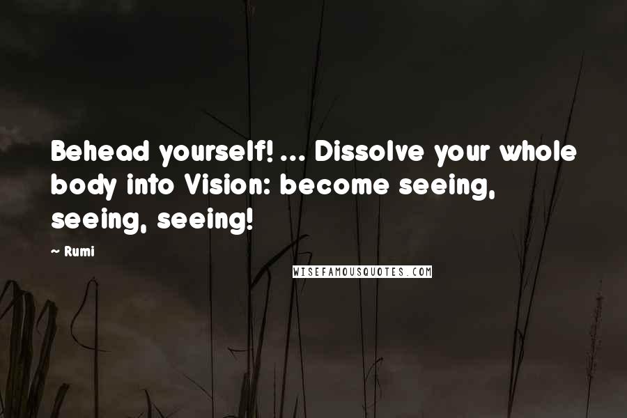 Rumi Quotes: Behead yourself! ... Dissolve your whole body into Vision: become seeing, seeing, seeing!