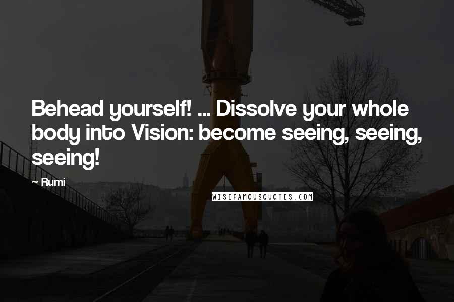 Rumi Quotes: Behead yourself! ... Dissolve your whole body into Vision: become seeing, seeing, seeing!