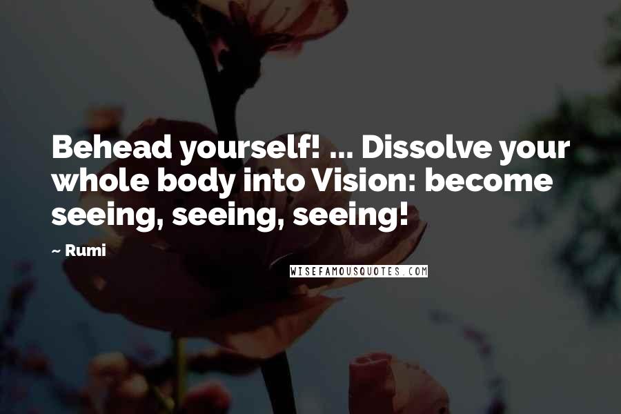 Rumi Quotes: Behead yourself! ... Dissolve your whole body into Vision: become seeing, seeing, seeing!