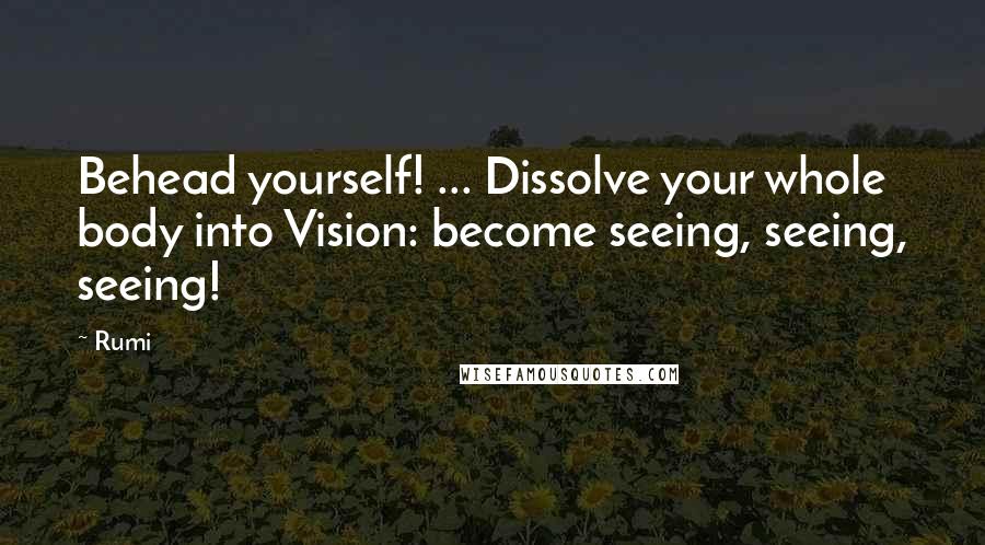Rumi Quotes: Behead yourself! ... Dissolve your whole body into Vision: become seeing, seeing, seeing!