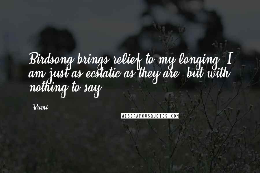 Rumi Quotes: Birdsong brings relief to my longing. I am just as ecstatic as they are, but with nothing to say.