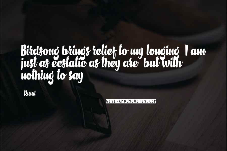 Rumi Quotes: Birdsong brings relief to my longing. I am just as ecstatic as they are, but with nothing to say.