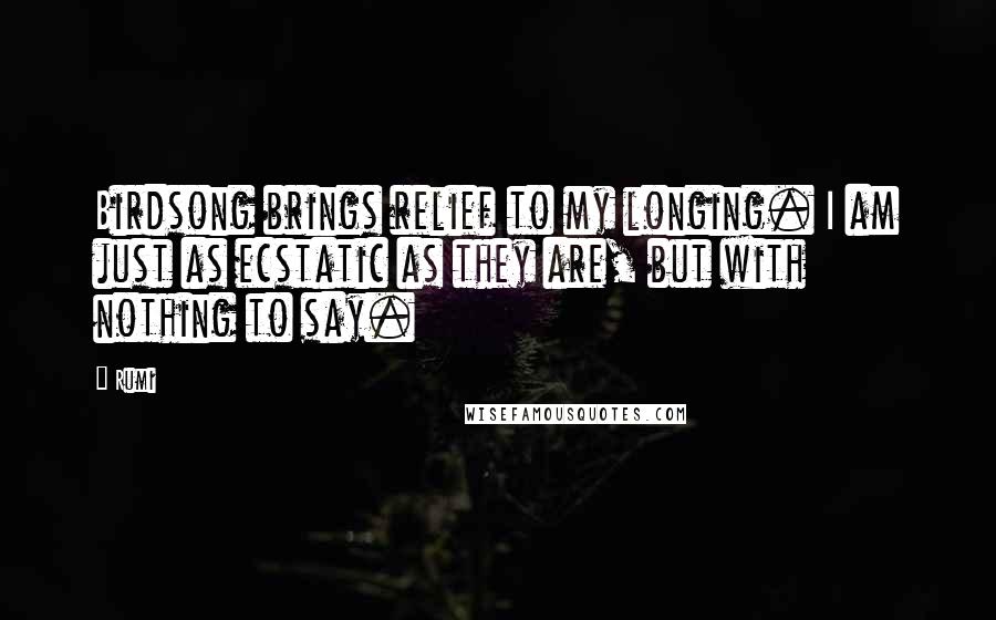 Rumi Quotes: Birdsong brings relief to my longing. I am just as ecstatic as they are, but with nothing to say.