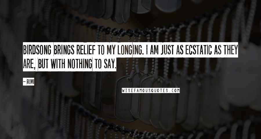 Rumi Quotes: Birdsong brings relief to my longing. I am just as ecstatic as they are, but with nothing to say.