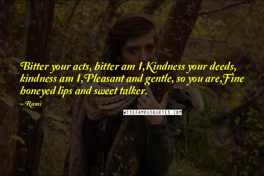 Rumi Quotes: Bitter your acts, bitter am I,Kindness your deeds, kindness am I,Pleasant and gentle, so you are,Fine honeyed lips and sweet talker.