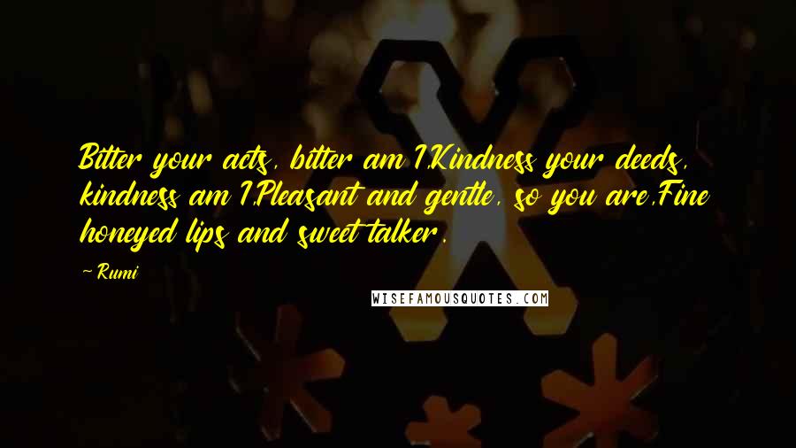 Rumi Quotes: Bitter your acts, bitter am I,Kindness your deeds, kindness am I,Pleasant and gentle, so you are,Fine honeyed lips and sweet talker.