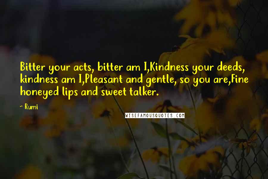 Rumi Quotes: Bitter your acts, bitter am I,Kindness your deeds, kindness am I,Pleasant and gentle, so you are,Fine honeyed lips and sweet talker.