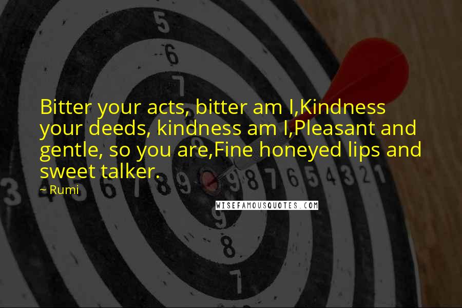 Rumi Quotes: Bitter your acts, bitter am I,Kindness your deeds, kindness am I,Pleasant and gentle, so you are,Fine honeyed lips and sweet talker.