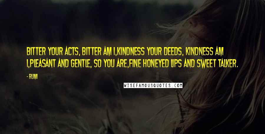 Rumi Quotes: Bitter your acts, bitter am I,Kindness your deeds, kindness am I,Pleasant and gentle, so you are,Fine honeyed lips and sweet talker.