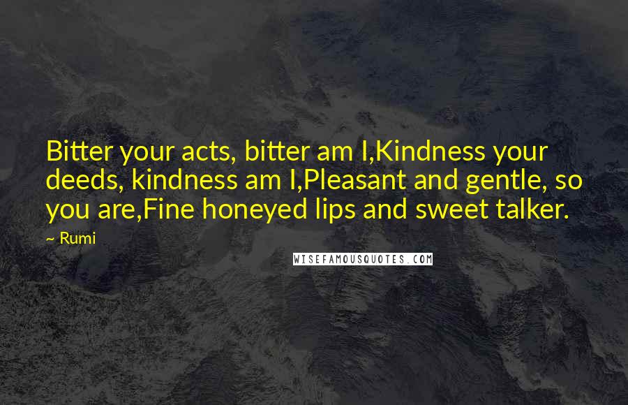 Rumi Quotes: Bitter your acts, bitter am I,Kindness your deeds, kindness am I,Pleasant and gentle, so you are,Fine honeyed lips and sweet talker.