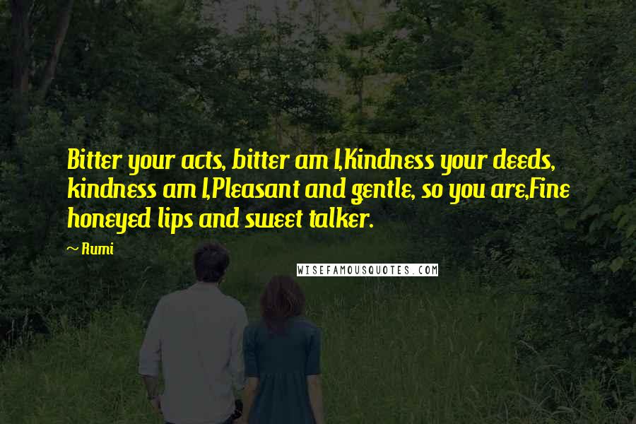 Rumi Quotes: Bitter your acts, bitter am I,Kindness your deeds, kindness am I,Pleasant and gentle, so you are,Fine honeyed lips and sweet talker.