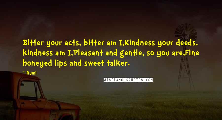 Rumi Quotes: Bitter your acts, bitter am I,Kindness your deeds, kindness am I,Pleasant and gentle, so you are,Fine honeyed lips and sweet talker.