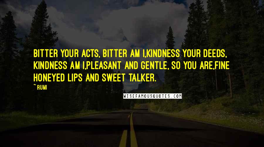 Rumi Quotes: Bitter your acts, bitter am I,Kindness your deeds, kindness am I,Pleasant and gentle, so you are,Fine honeyed lips and sweet talker.